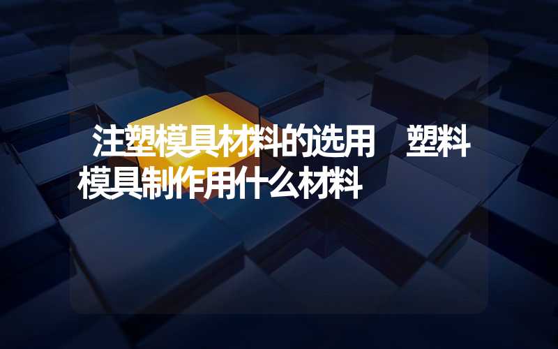 注塑模具材料的选用 塑料模具制作用什么材料